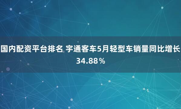 国内配资平台排名 宇通客车5月轻型车销量同比增长34.88％