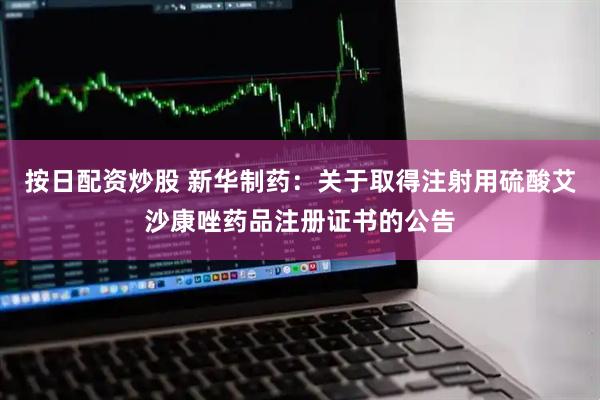 按日配资炒股 新华制药：关于取得注射用硫酸艾沙康唑药品注册证书的公告