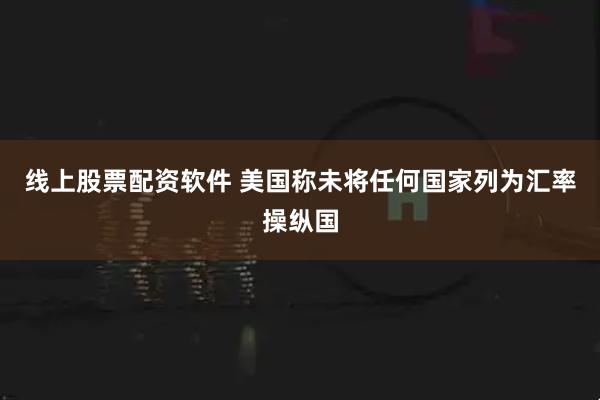 线上股票配资软件 美国称未将任何国家列为汇率操纵国