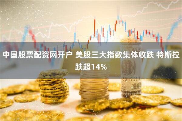 中国股票配资网开户 美股三大指数集体收跌 特斯拉跌超14%