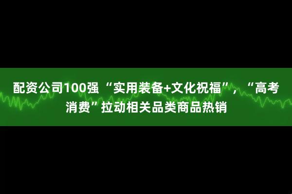 配资公司100强 “实用装备+文化祝福”，“高考消费”拉动相关品类商品热销
