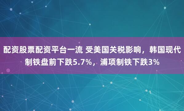 配资股票配资平台一流 受美国关税影响，韩国现代制铁盘前下跌5.7%，浦项制铁下跌3%