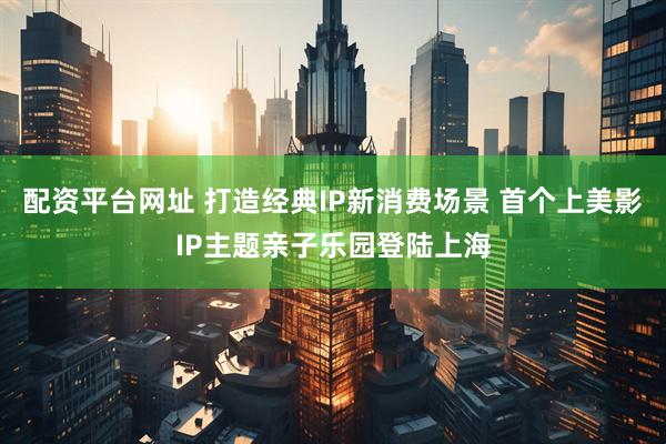 配资平台网址 打造经典IP新消费场景 首个上美影IP主题亲子乐园登陆上海