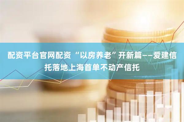 配资平台官网配资 “以房养老”开新篇——爱建信托落地上海首单不动产信托