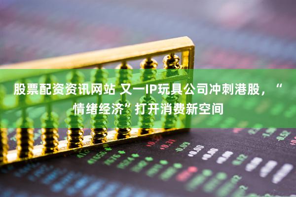 股票配资资讯网站 又一IP玩具公司冲刺港股，“情绪经济”打开消费新空间