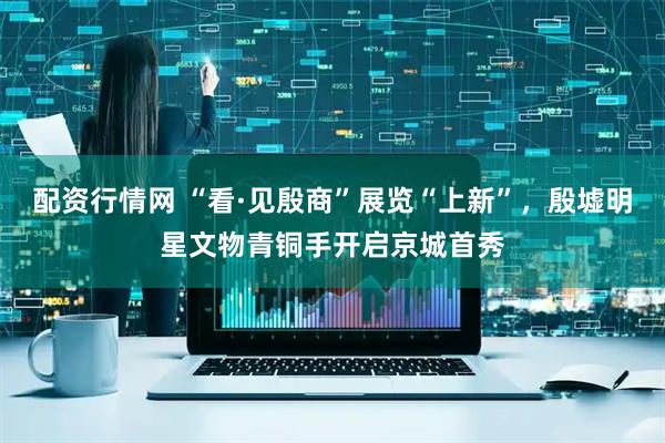 配资行情网 “看·见殷商”展览“上新”，殷墟明星文物青铜手开启京城首秀