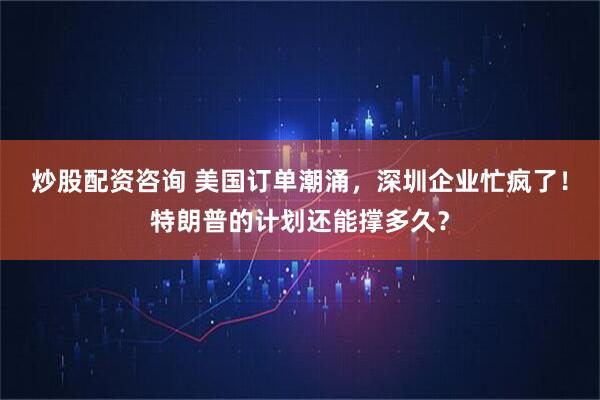炒股配资咨询 美国订单潮涌，深圳企业忙疯了！特朗普的计划还能撑多久？