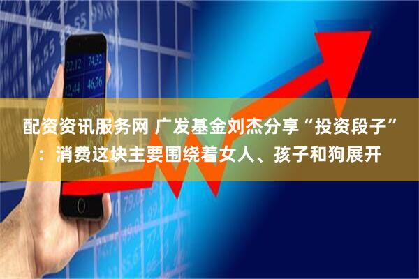 配资资讯服务网 广发基金刘杰分享“投资段子”：消费这块主要围绕着女人、孩子和狗展开