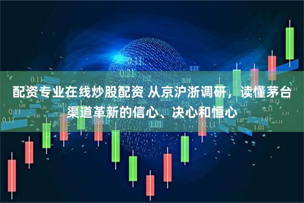 配资专业在线炒股配资 从京沪浙调研，读懂茅台渠道革新的信心、决心和恒心