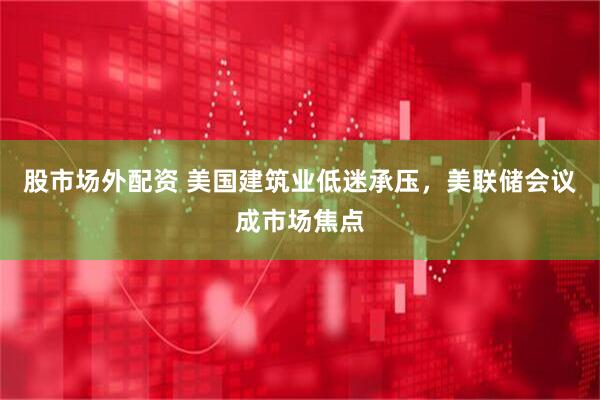 股市场外配资 美国建筑业低迷承压，美联储会议成市场焦点
