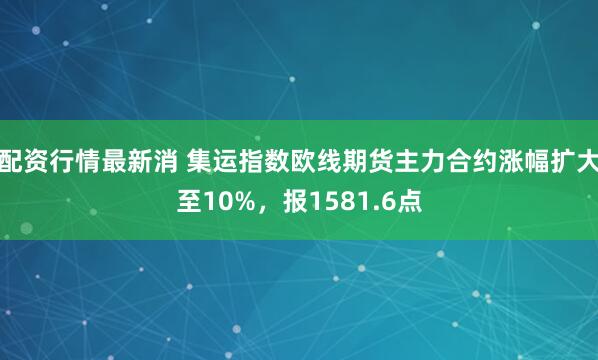 配资行情最新消 集运指数欧线期货主力合约涨幅扩大至10%，报1581.6点