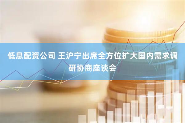 低息配资公司 王沪宁出席全方位扩大国内需求调研协商座谈会