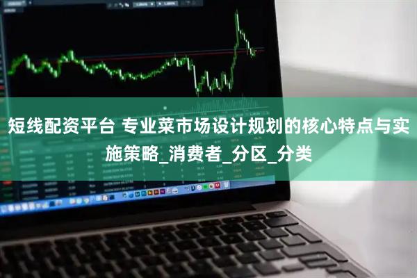 短线配资平台 专业菜市场设计规划的核心特点与实施策略_消费者_分区_分类