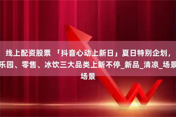 线上配资股票 「抖音心动上新日」夏日特别企划，乐园、零售、冰饮三大品类上新不停_新品_清凉_场景