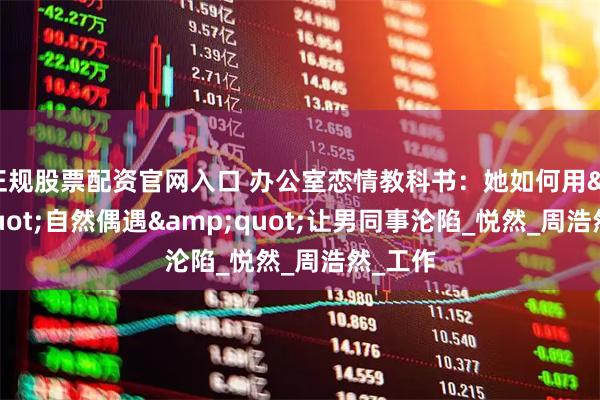正规股票配资官网入口 办公室恋情教科书：她如何用&quot;自然偶遇&quot;让男同事沦陷_悦然_周浩然_工作