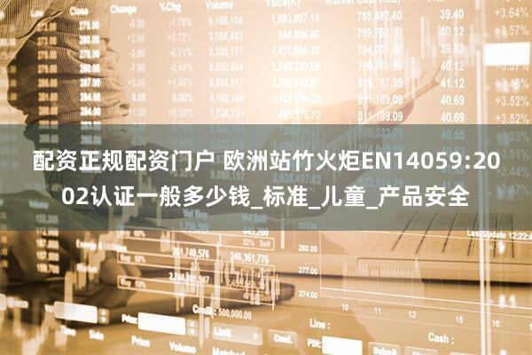 配资正规配资门户 欧洲站竹火炬EN14059:2002认证一般多少钱_标准_儿童_产品安全