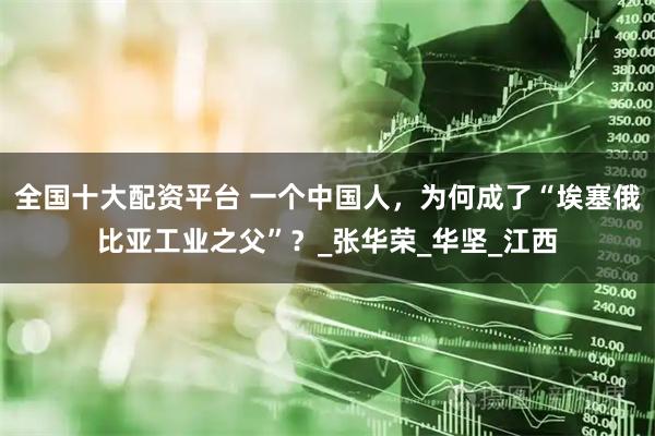 全国十大配资平台 一个中国人，为何成了“埃塞俄比亚工业之父”？_张华荣_华坚_江西