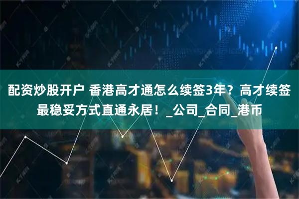 配资炒股开户 香港高才通怎么续签3年？高才续签最稳妥方式直通永居！_公司_合同_港币