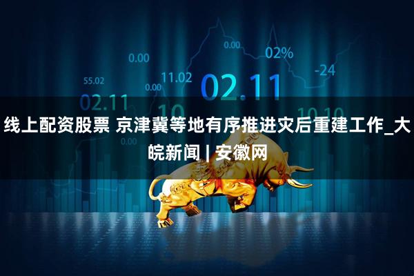 线上配资股票 京津冀等地有序推进灾后重建工作_大皖新闻 | 安徽网