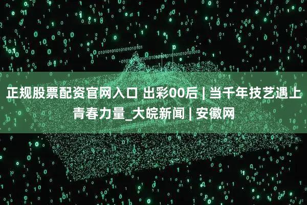 正规股票配资官网入口 出彩00后 | 当千年技艺遇上青春力量_大皖新闻 | 安徽网