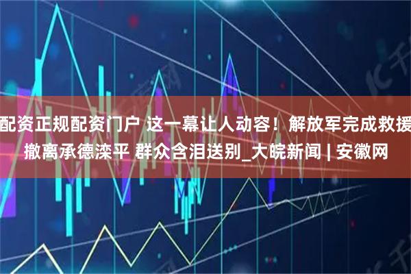 配资正规配资门户 这一幕让人动容！解放军完成救援撤离承德滦平 群众含泪送别_大皖新闻 | 安徽网