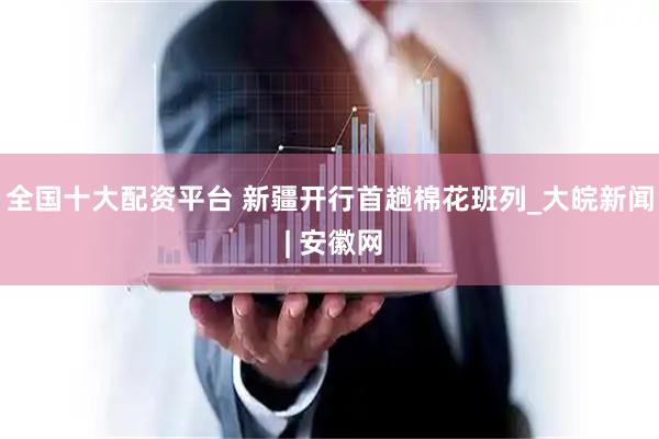 全国十大配资平台 新疆开行首趟棉花班列_大皖新闻 | 安徽网