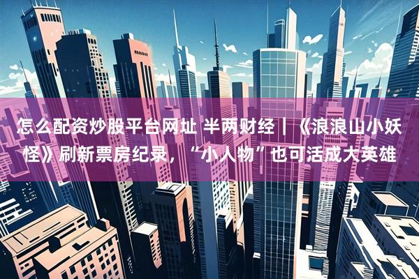 怎么配资炒股平台网址 半两财经｜《浪浪山小妖怪》刷新票房纪录，“小人物”也可活成大英雄