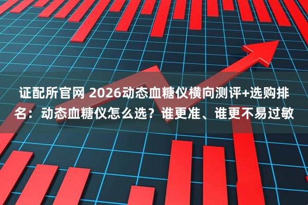 证配所官网 2026动态血糖仪横向测评+选购排名：动态血糖仪怎么选？谁更准、谁更不易过敏