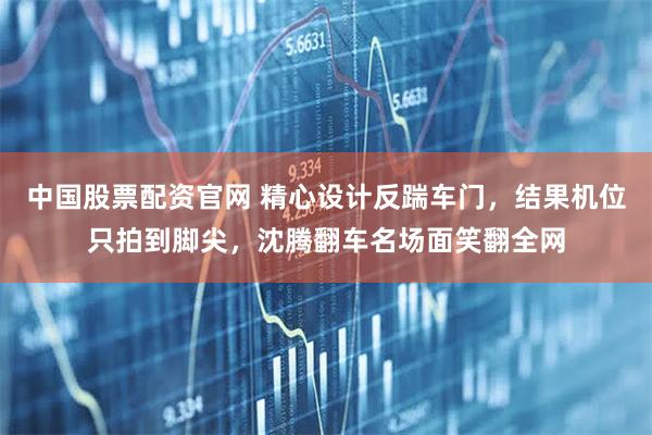 中国股票配资官网 精心设计反踹车门，结果机位只拍到脚尖，沈腾翻车名场面笑翻全网