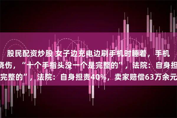 股民配资炒股 女子边充电边刷手机时睡着，手机突然起火致全身严重烧伤，“十个手指头没一个是完整的”，法院：自身担责40%，卖家赔偿63万余元