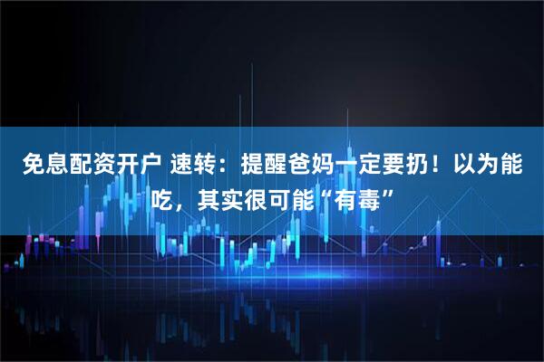 免息配资开户 速转：提醒爸妈一定要扔！以为能吃，其实很可能“有毒”