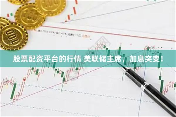 股票配资平台的行情 美联储主席，加息突变！