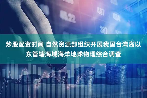 炒股配资时间 自然资源部组织开展我国台湾岛以东管辖海域海洋地球物理综合调查