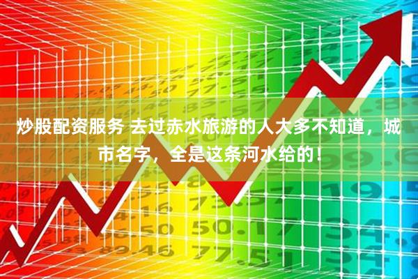 炒股配资服务 去过赤水旅游的人大多不知道，城市名字，全是这条河水给的！
