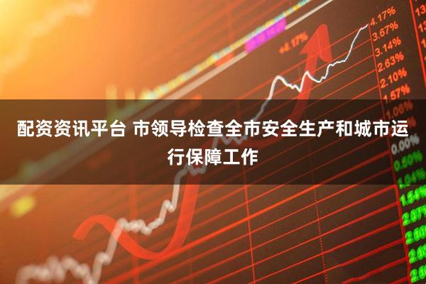 配资资讯平台 市领导检查全市安全生产和城市运行保障工作